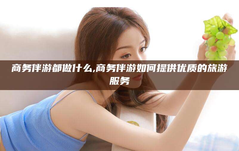 禹城商务伴游都做什么,商务伴游如何提供优质的旅游服务