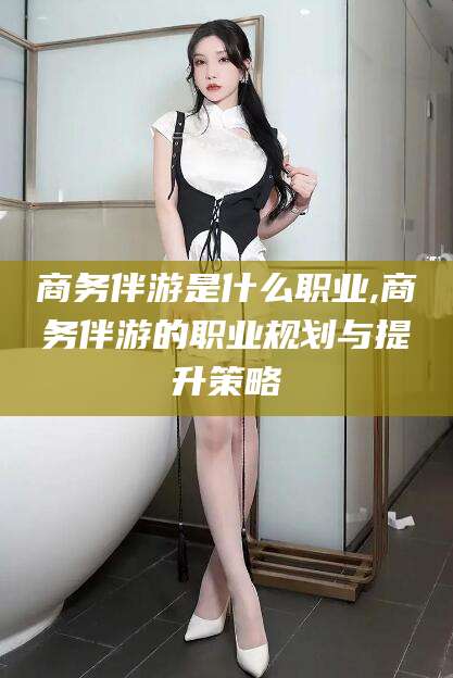 禹城商务伴游是什么职业,商务伴游的职业规划与提升策略