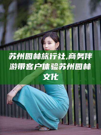 禹城苏州园林旅行社,商务伴游带客户体验苏州园林文化