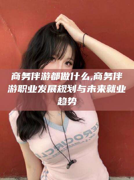 禹城商务伴游都做什么,商务伴游职业发展规划与未来就业趋势
