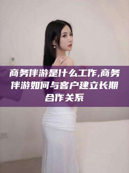 禹城商务伴游是什么工作,商务伴游如何与客户建立长期合作关系