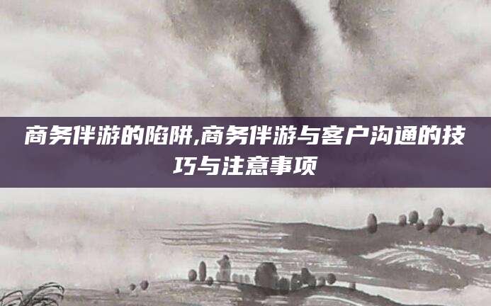 禹城商务伴游的陷阱,商务伴游与客户沟通的技巧与注意事项