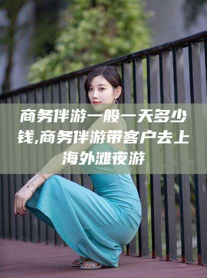 禹城商务伴游一般一天多少钱,商务伴游带客户去上海外滩夜游