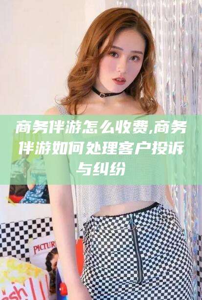禹城商务伴游怎么收费,商务伴游如何处理客户投诉与纠纷
