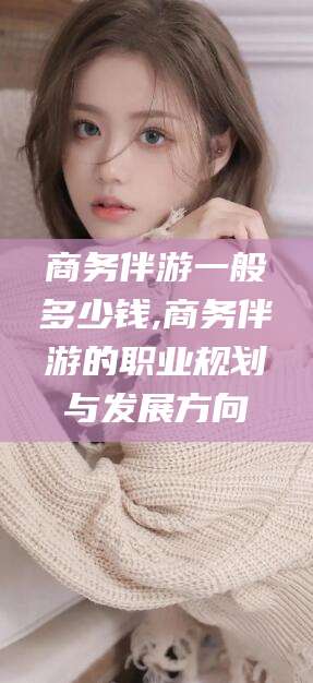 禹城商务伴游一般多少钱,商务伴游的职业规划与发展方向