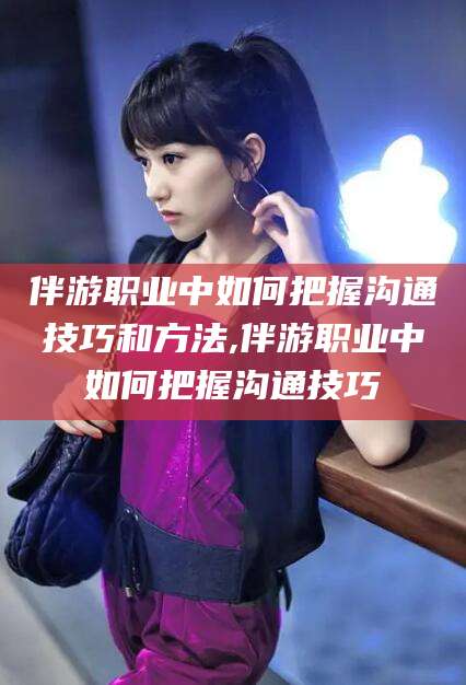 禹城伴游职业中如何把握沟通技巧和方法,伴游职业中如何把握沟通技巧