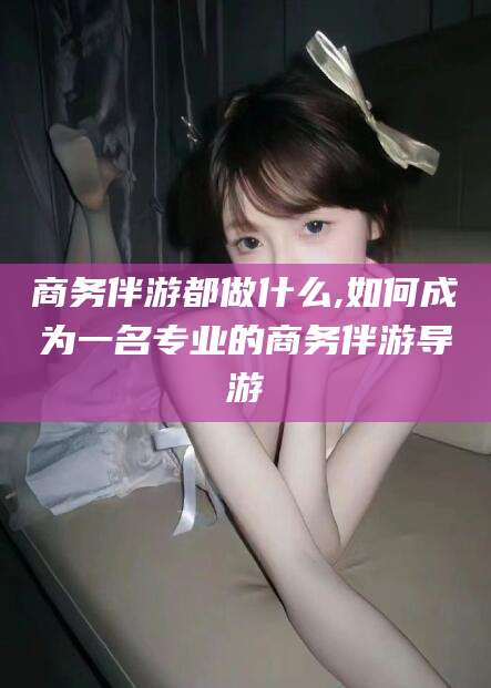 禹城商务伴游都做什么,如何成为一名专业的商务伴游导游