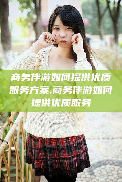 禹城商务伴游如何提供优质服务方案,商务伴游如何提供优质服务