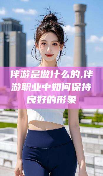 禹城伴游是做什么的,伴游职业中如何保持良好的形象