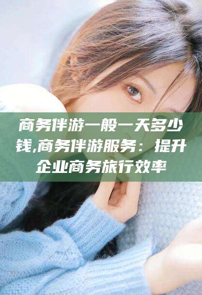 禹城商务伴游一般一天多少钱,商务伴游服务：提升企业商务旅行效率