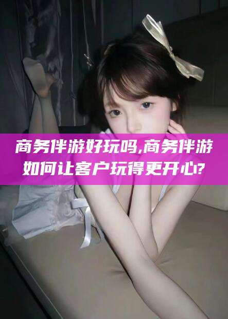 禹城商务伴游好玩吗,商务伴游如何让客户玩得更开心?