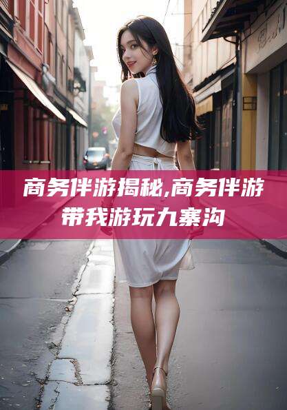禹城商务伴游揭秘,商务伴游带我游玩九寨沟