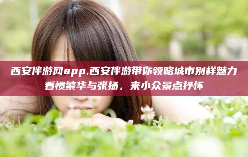 禹城西安伴游网app,西安伴游带你领略城市别样魅力看惯繁华与张扬，来小众景点抒怀