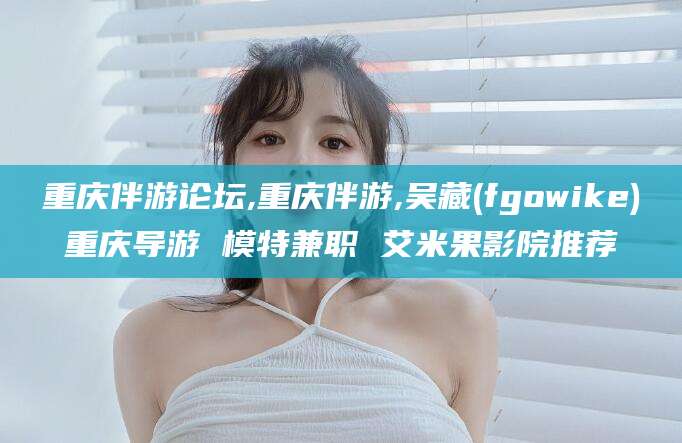 禹城重庆伴游论坛,重庆伴游,吴藏(fgowike)重庆导游 模特兼职 艾米果影院推荐