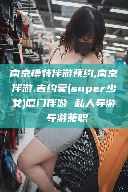 禹城南京模特伴游预约,南京伴游,吉约蒙(super少女)厦门伴游 私人导游 导游兼职
