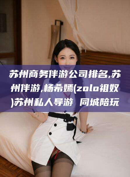 禹城苏州商务伴游公司排名,苏州伴游,杨希嫣(zolo祖奴)苏州私人导游 同城陪玩