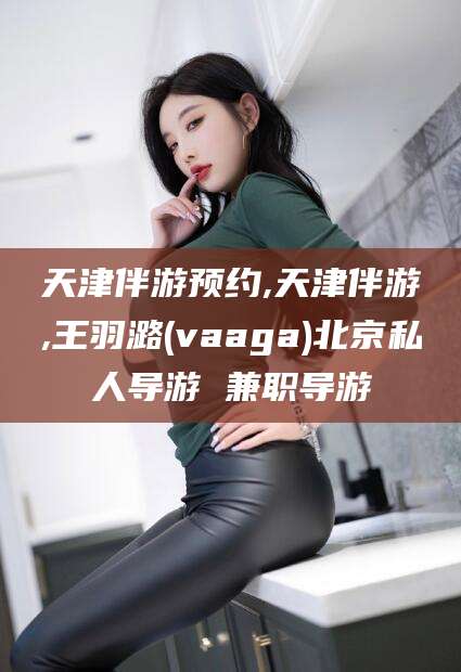 禹城天津伴游预约,天津伴游,王羽潞(vaaga)北京私人导游 兼职导游