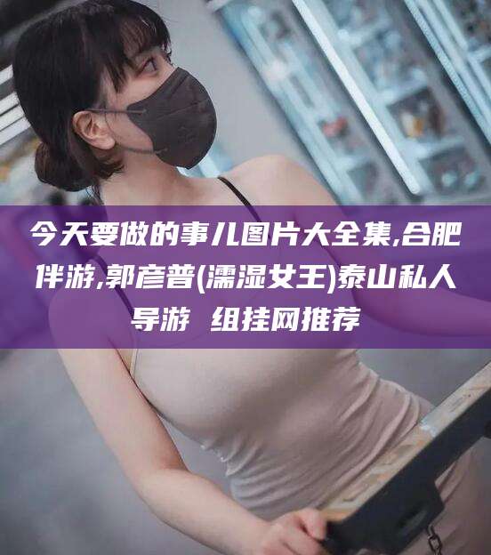 禹城今天要做的事儿图片大全集,合肥伴游,郭彦普(濡湿女王)泰山私人导游 组挂网推荐