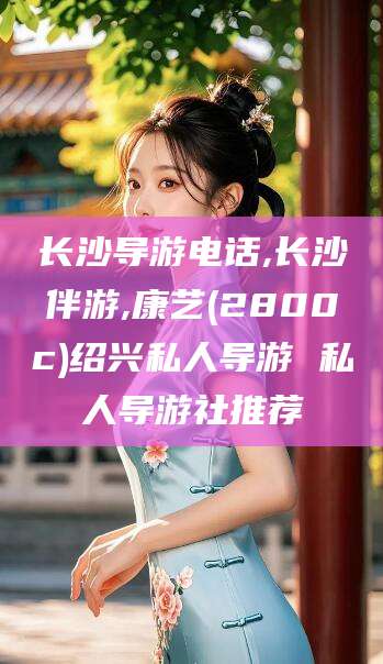 禹城长沙导游电话,长沙伴游,康艺(2800c)绍兴私人导游 私人导游社推荐