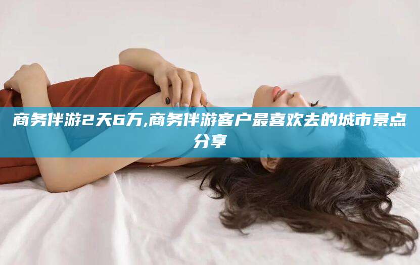禹城商务伴游2天6万,商务伴游客户最喜欢去的城市景点分享