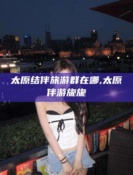 禹城太原结伴旅游群在哪,太原伴游旎旎