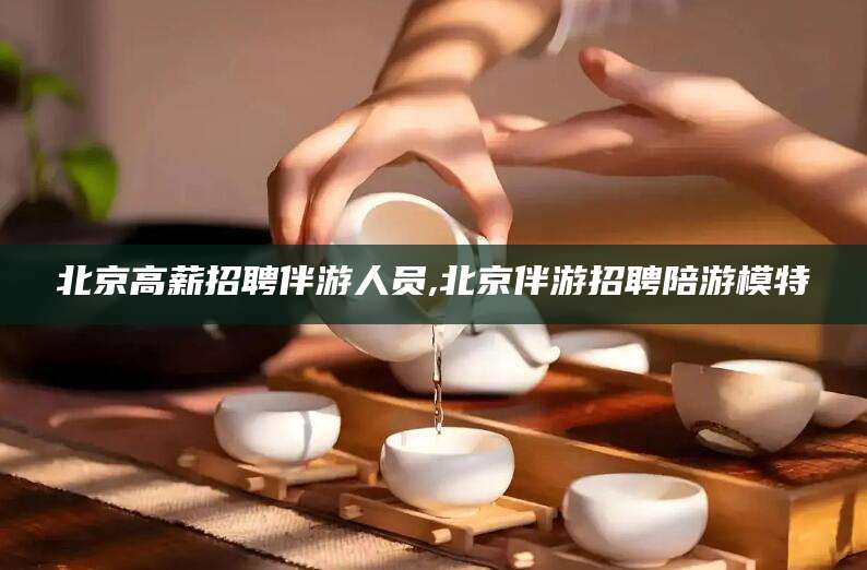 禹城北京高薪招聘伴游人员,北京伴游招聘陪游模特