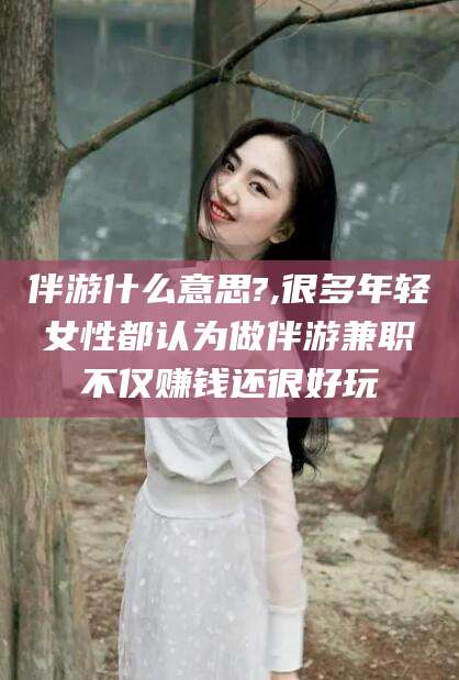 禹城伴游什么意思?,很多年轻女性都认为做伴游兼职不仅赚钱还很好玩