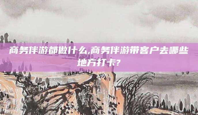 禹城商务伴游都做什么,商务伴游带客户去哪些地方打卡?