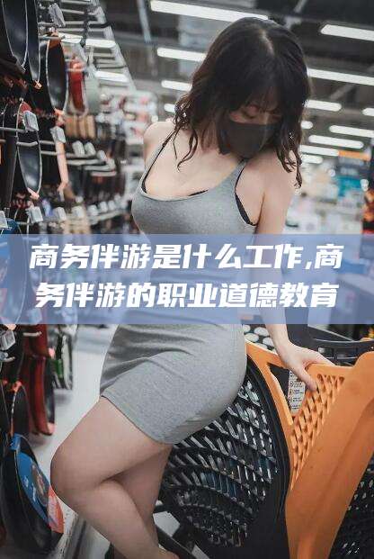 禹城商务伴游是什么工作,商务伴游的职业道德教育