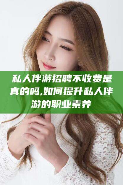 禹城私人伴游招聘不收费是真的吗,如何提升私人伴游的职业素养