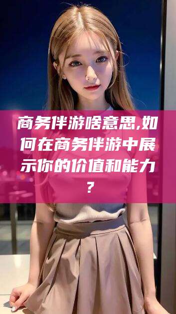禹城商务伴游啥意思,如何在商务伴游中展示你的价值和能力？