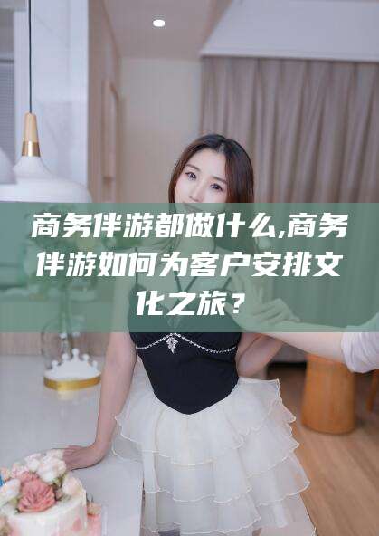 禹城商务伴游都做什么,商务伴游如何为客户安排文化之旅？