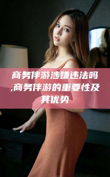 禹城商务伴游涉嫌违法吗,商务伴游的重要性及其优势