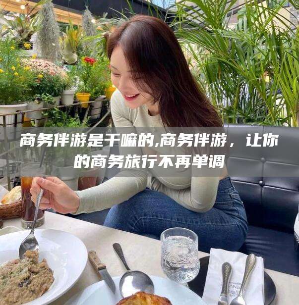 禹城商务伴游是干嘛的,商务伴游，让你的商务旅行不再单调