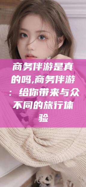 禹城商务伴游是真的吗,商务伴游：给你带来与众不同的旅行体验