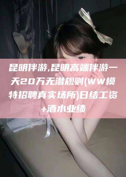 禹城昆明伴游,昆明高端伴游一天20万无潜规则(WW模特招聘真实场所)日结工资+酒水业绩