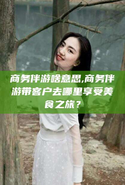 禹城商务伴游啥意思,商务伴游带客户去哪里享受美食之旅？