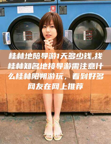 禹城桂林地陪导游1天多少钱,找桂林知名地接导游需注意什么桂林阳朔游玩，看到好多网友在网上推荐