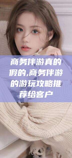 禹城商务伴游真的假的,商务伴游的游玩攻略推荐给客户