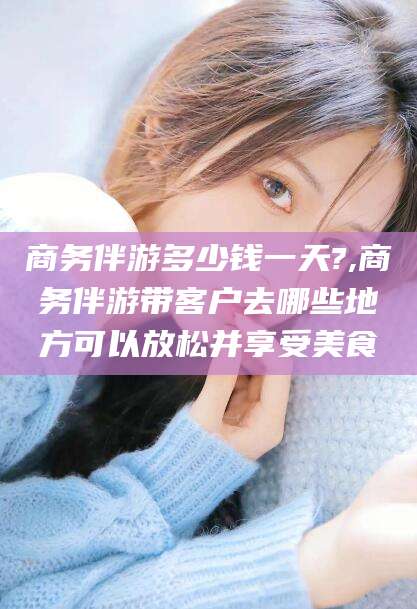 禹城商务伴游多少钱一天?,商务伴游带客户去哪些地方可以放松并享受美食