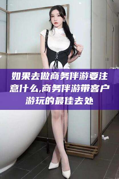 禹城如果去做商务伴游要注意什么,商务伴游带客户游玩的最佳去处