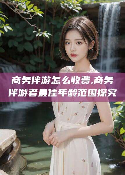 禹城商务伴游怎么收费,商务伴游者最佳年龄范围探究