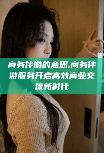 禹城商务伴游的意思,商务伴游服务开启高效商业交流新时代