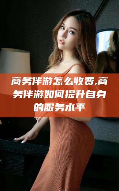 禹城商务伴游怎么收费,商务伴游如何提升自身的服务水平