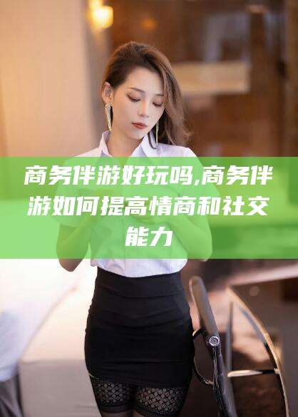 禹城商务伴游好玩吗,商务伴游如何提高情商和社交能力