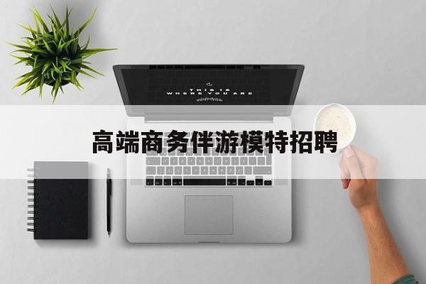 全国高端商务伴游模特预约最新资讯（谁能告诉我哪里有禹城高端商务伴游模特招聘？）